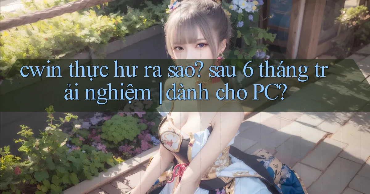 cwin thực hư ra sao sau 6 tháng trải nghiệm dành cho PC