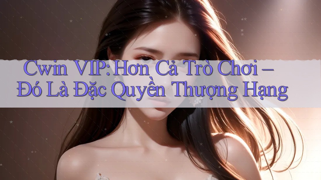 Cwin VIP: Hơn Cả Trò Chơi – Đó Là Đặc Quyền Thượng Hạng