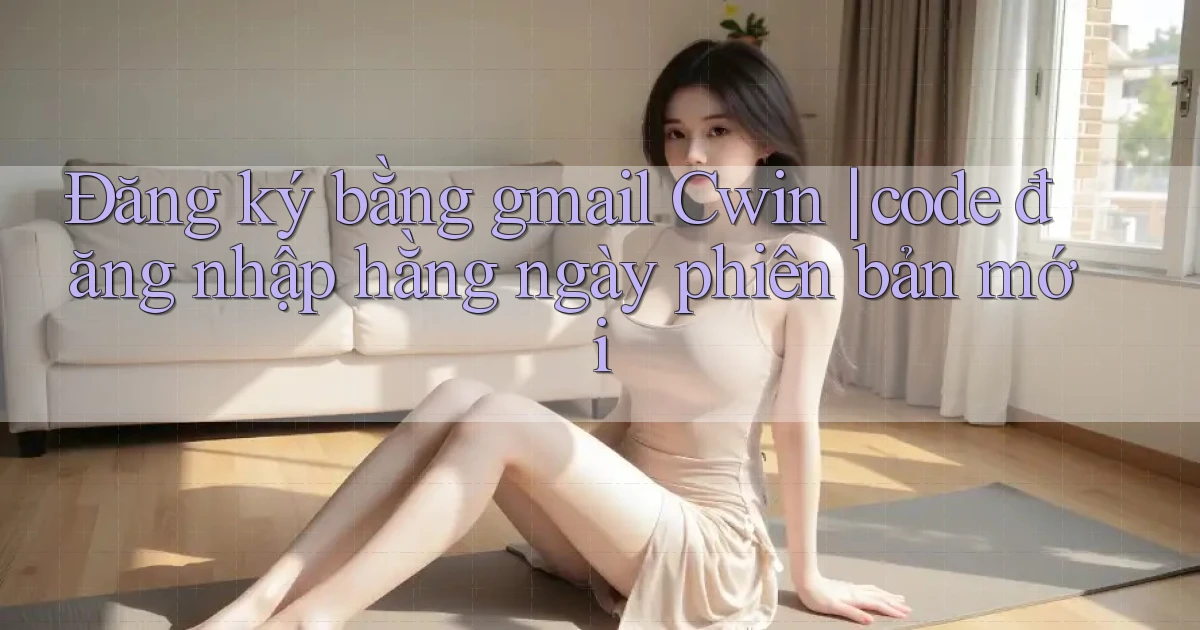 Đăng ký bằng gmail Cwin code đăng nhập hằng ngày phiên bản mới