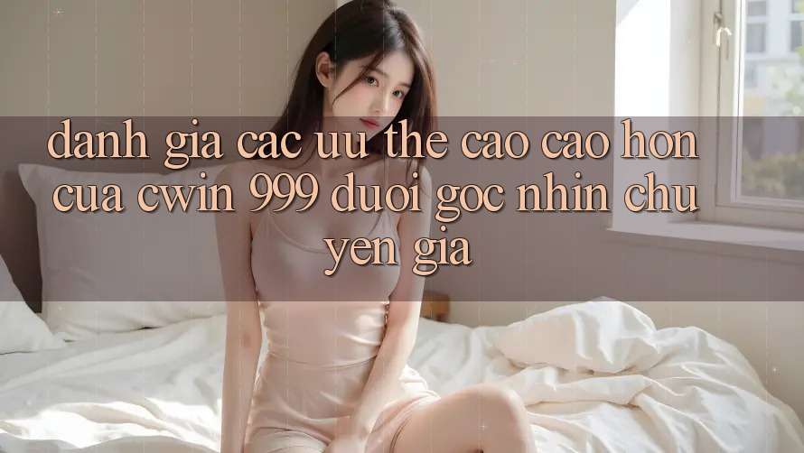 Đánh giá các ưu thế cao cao hơn của Cwin 999 dưới góc nhìn chuyên gia