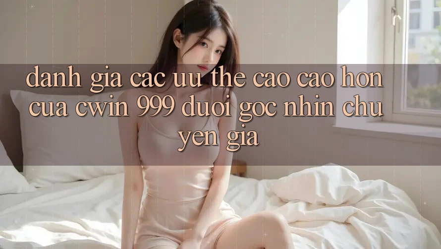 Đánh giá các ưu thế cao cao hơn của Cwin 999 dưới góc nhìn chuyên gia