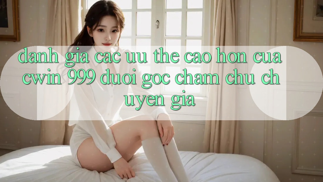Đánh giá các ưu thế cao hơn của Cwin 999 dưới góc chăm chú chuyên gia
