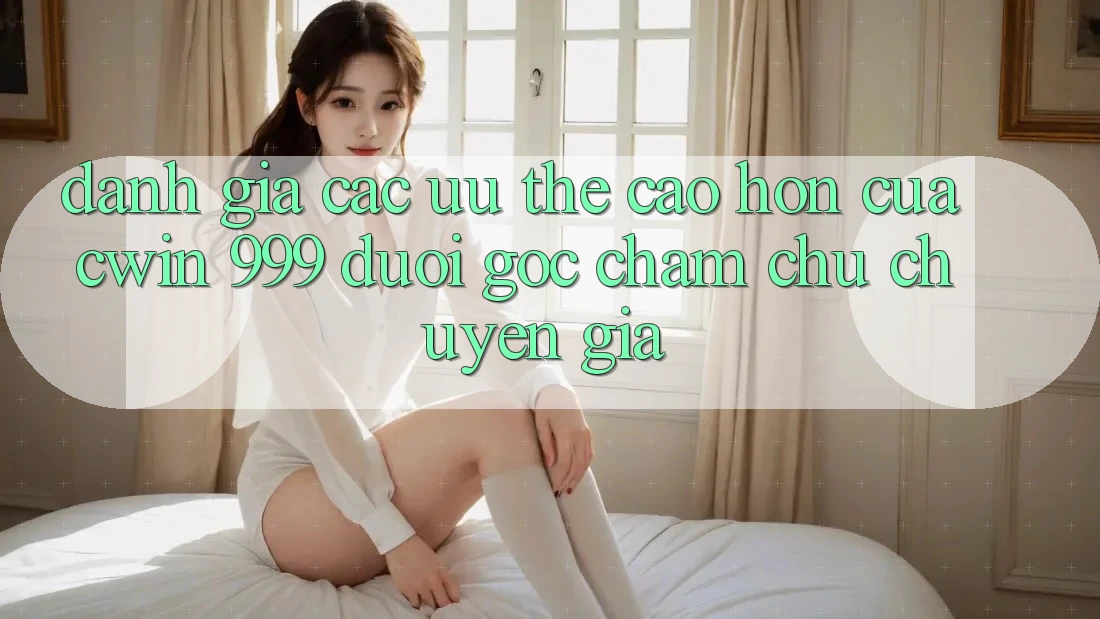 Đánh giá các ưu thế cao hơn của Cwin 999 dưới góc chăm chú chuyên gia