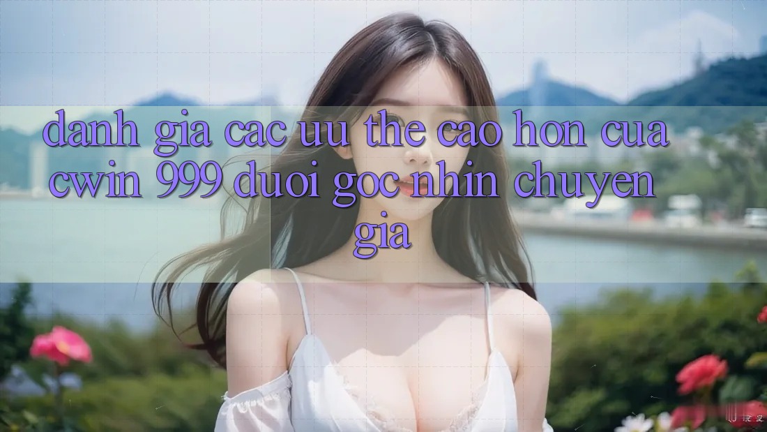 Đánh giá các ưu thế cao hơn của Cwin 999 dưới góc nhìn chuyên gia