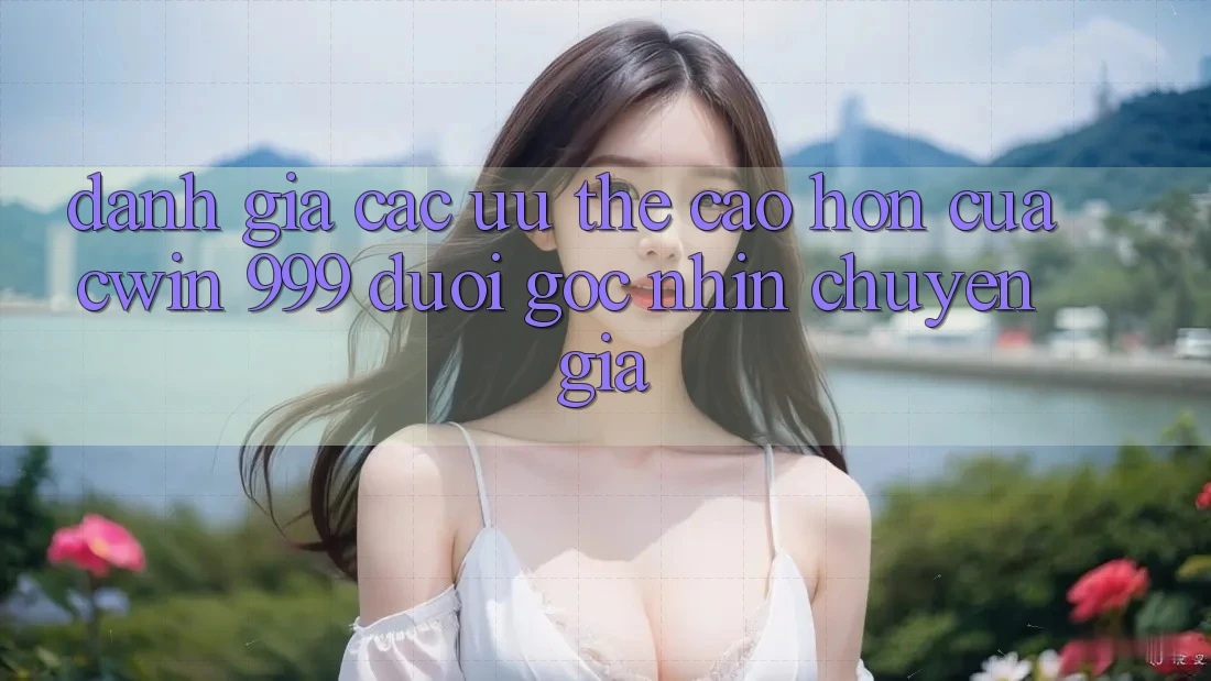 Đánh giá các ưu thế cao hơn của Cwin 999 dưới góc nhìn chuyên gia