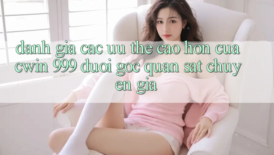 Đánh giá các ưu thế cao hơn của Cwin 999 dưới góc quan sát chuyên gia