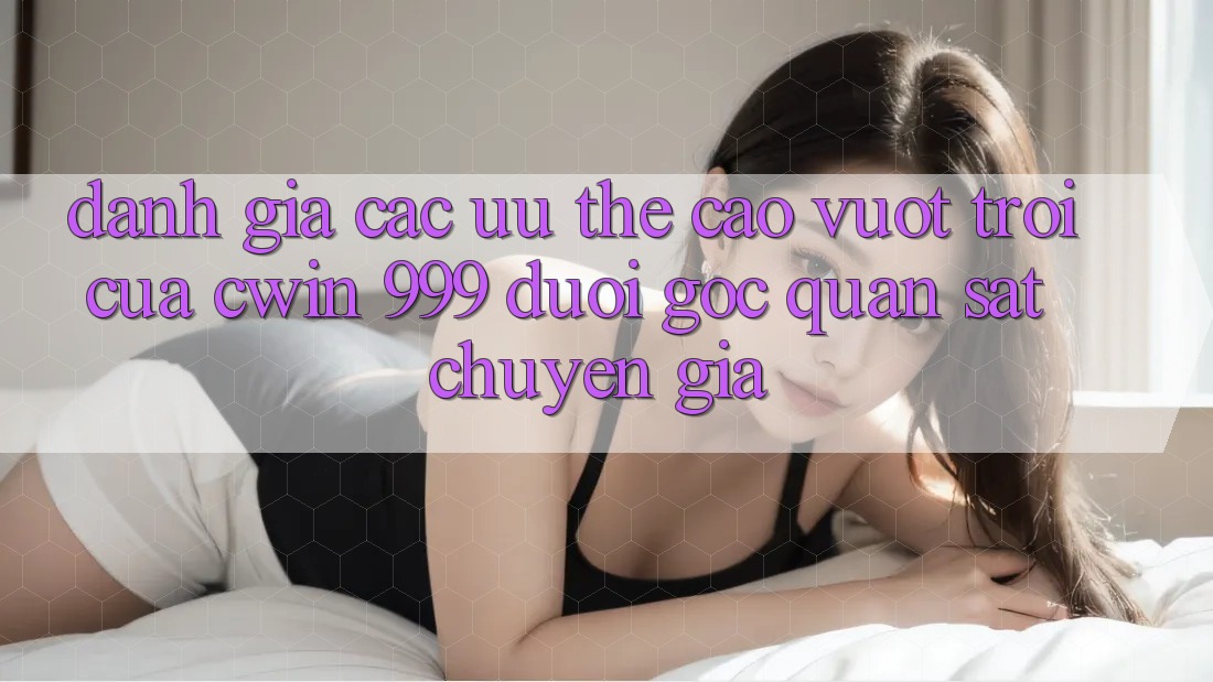 Đánh giá các ưu thế cao vượt trội của Cwin 999 dưới góc quan sát chuyên gia