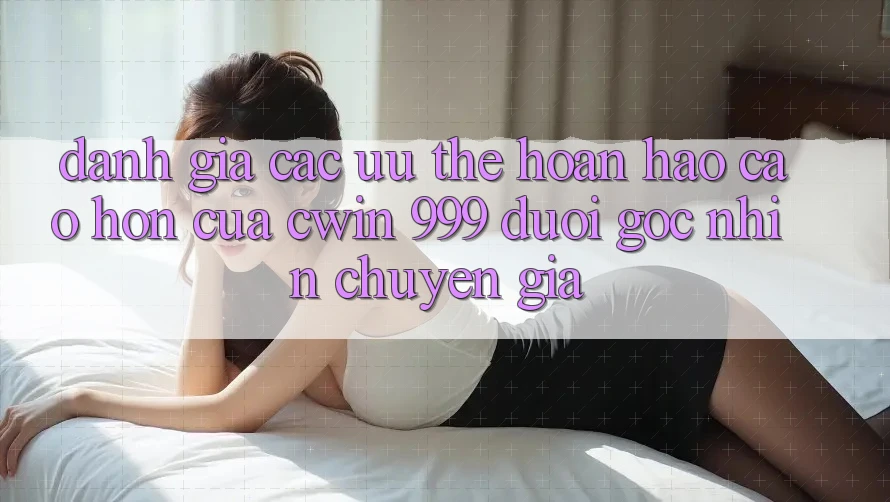 Đánh giá các ưu thế hoàn hảo cao hơn của Cwin 999 dưới góc nhìn chuyên gia