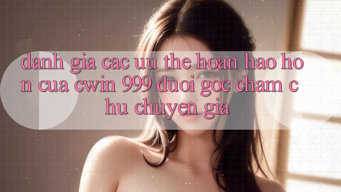 Đánh giá các ưu thế hoàn hảo hơn của Cwin 999 dưới góc chăm chú chuyên gia