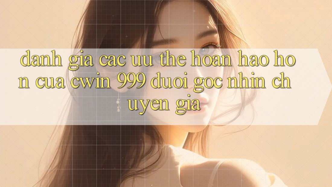 Đánh giá các ưu thế hoàn hảo hơn của Cwin 999 dưới góc nhìn chuyên gia