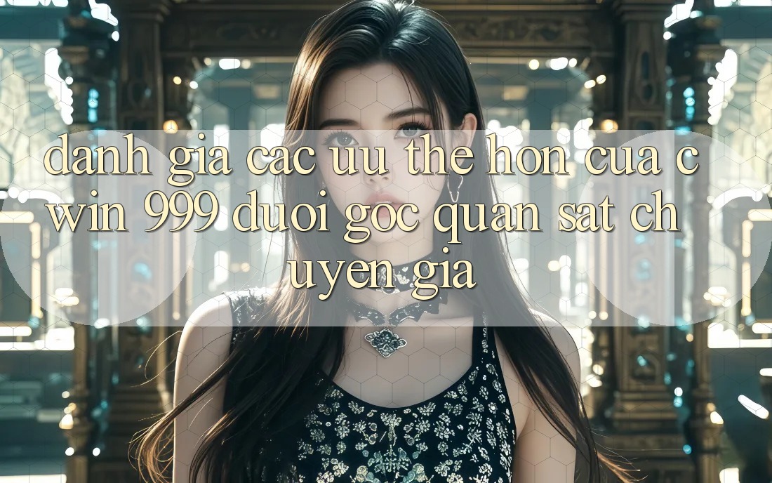 Đánh giá các ưu thế hơn của Cwin 999 dưới góc quan sát chuyên gia