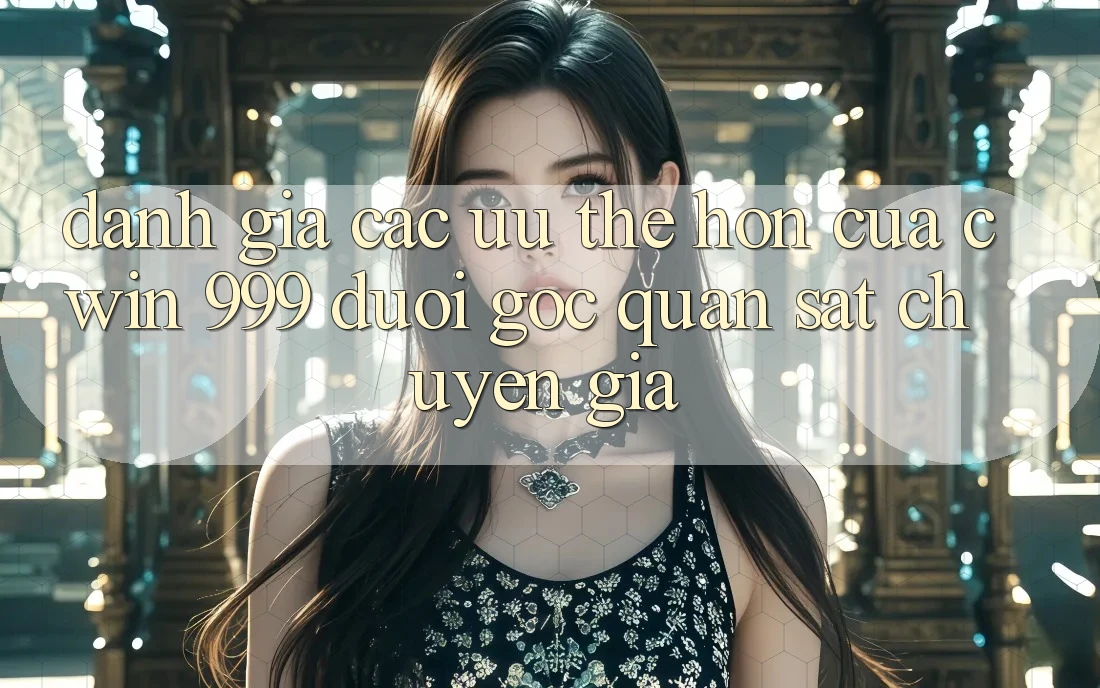 Đánh giá các ưu thế hơn của Cwin 999 dưới góc quan sát chuyên gia