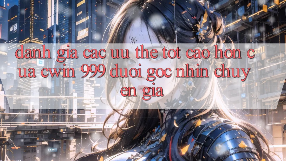 Đánh giá các ưu thế tốt cao hơn của Cwin 999 dưới góc nhìn chuyên gia