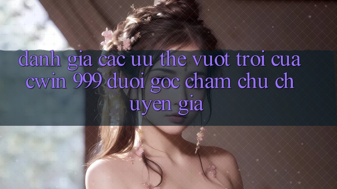 Đánh giá các ưu thế vượt trội của Cwin 999 dưới góc chăm chú chuyên gia