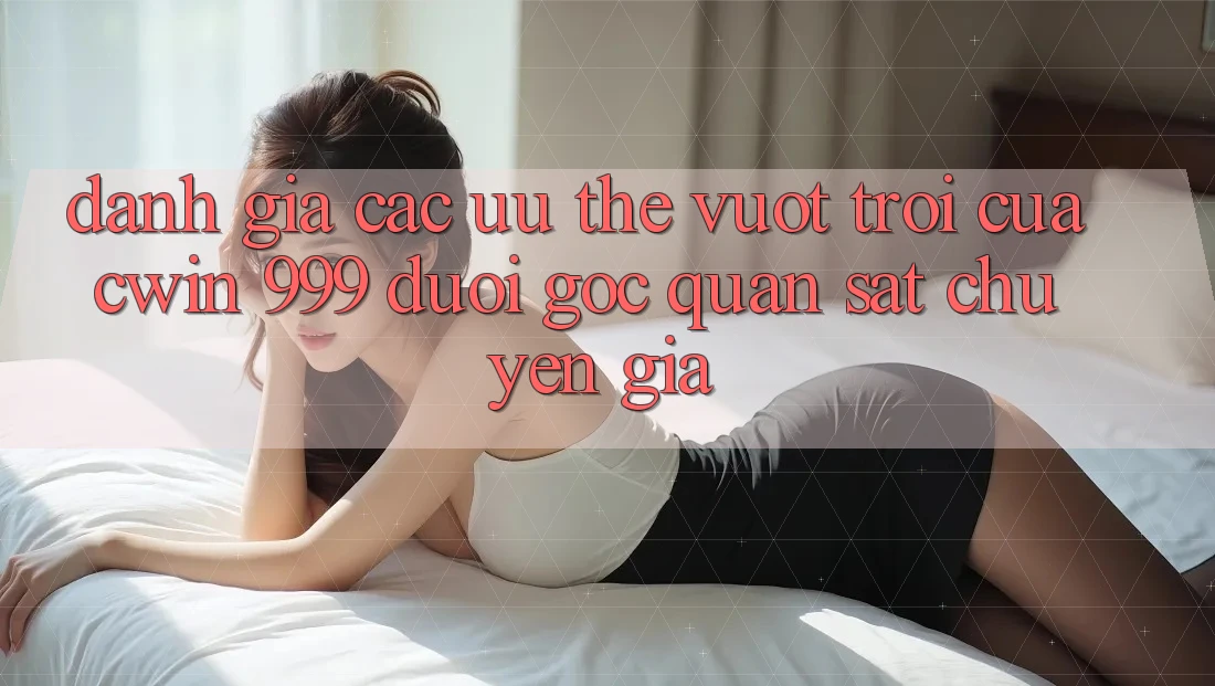 Đánh giá các ưu thế vượt trội của Cwin 999 dưới góc quan sát chuyên gia