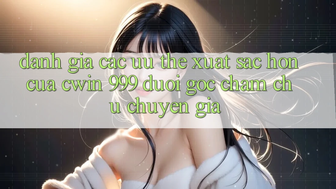 Đánh giá các ưu thế xuất sắc hơn của Cwin 999 dưới góc chăm chú chuyên gia