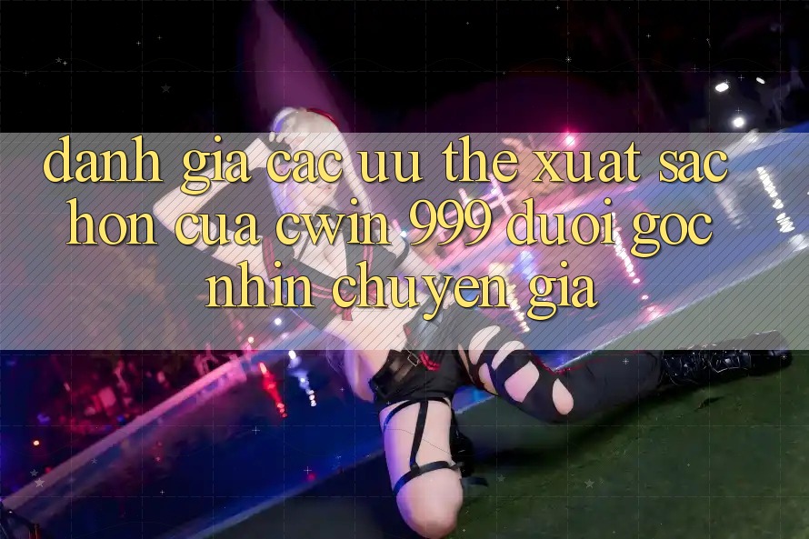 Đánh giá các ưu thế xuất sắc hơn của Cwin 999 dưới góc nhìn chuyên gia