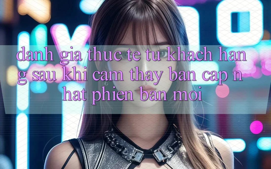 Đánh Giá Thực Tế Từ Khách hàng Sau Khi Cảm thấy Bản Cập Nhật Phiên bản mới