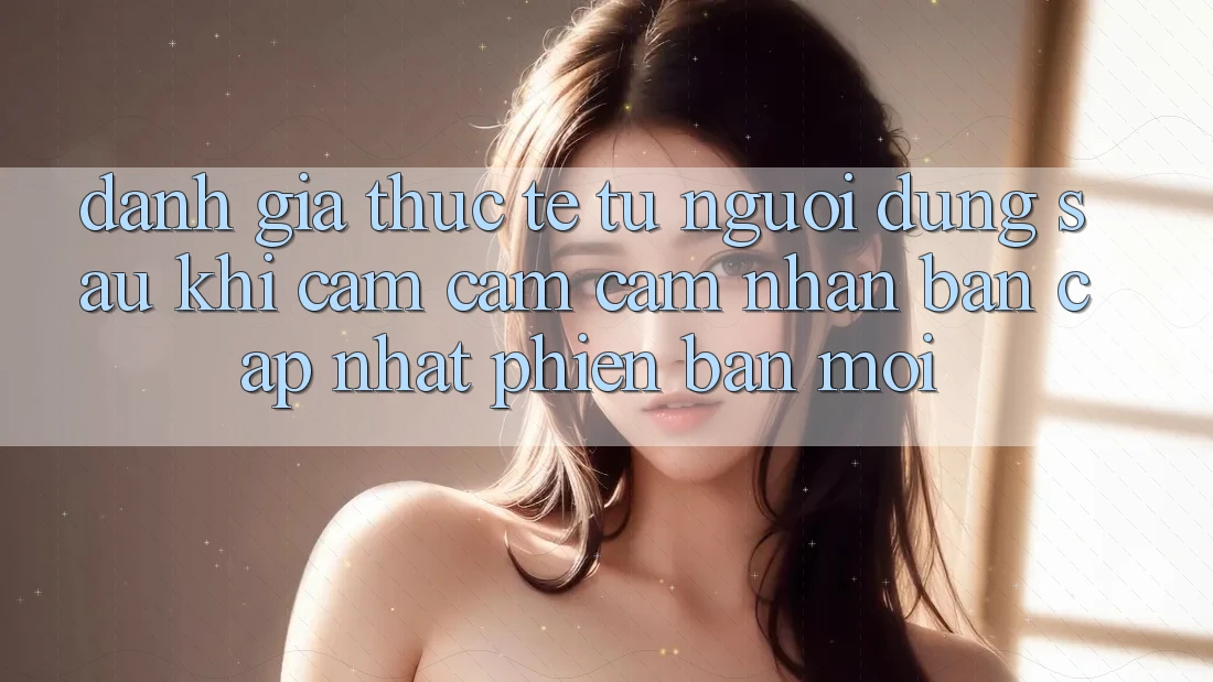 Đánh Giá Thực Tế Từ Người Dùng Sau Khi Cảm cảm cảm nhận Bản Cập Nhật Phiên bản mới