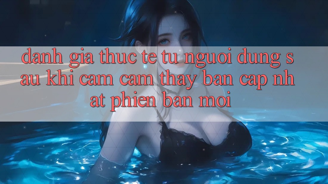 Đánh Giá Thực Tế Từ Người Dùng Sau Khi Cảm cảm thấy Bản Cập Nhật Phiên bản mới