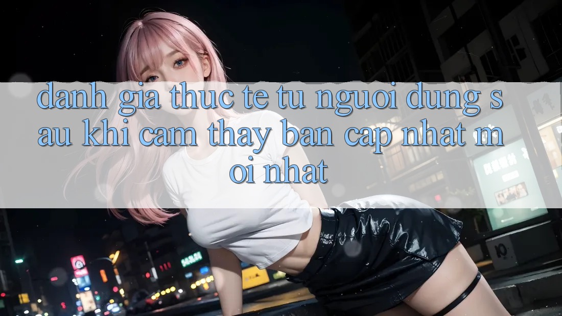 Đánh Giá Thực Tế Từ Người Dùng Sau Khi Cảm thấy Bản Cập Nhật Mới nhất