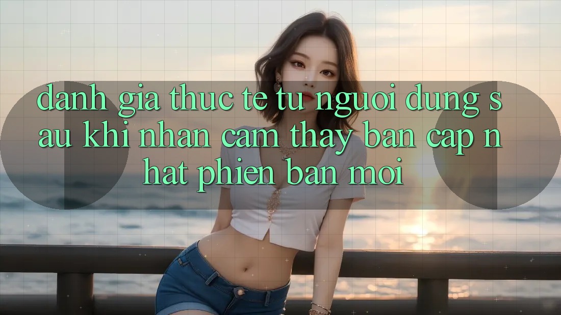Đánh Giá Thực Tế Từ Người Dùng Sau Khi Nhận cảm thấy Bản Cập Nhật Phiên bản mới