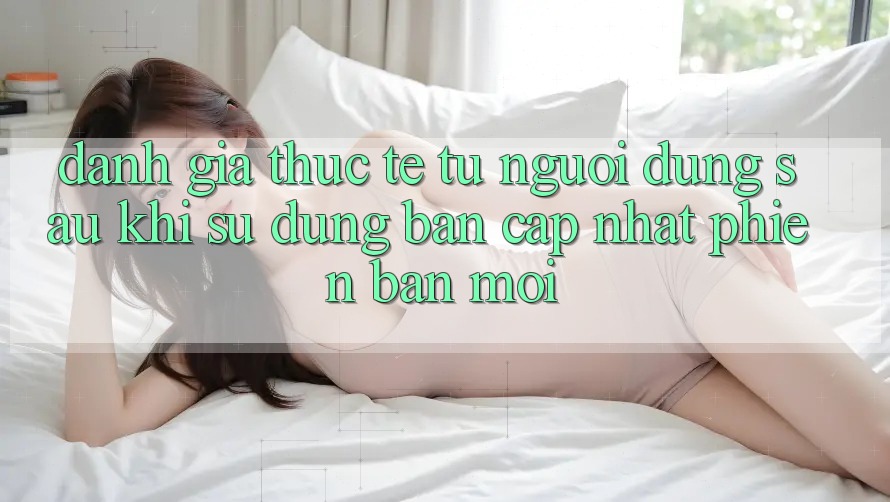 Đánh Giá Thực Tế Từ Người Dùng Sau Khi Sử dụng Bản Cập Nhật Phiên bản mới