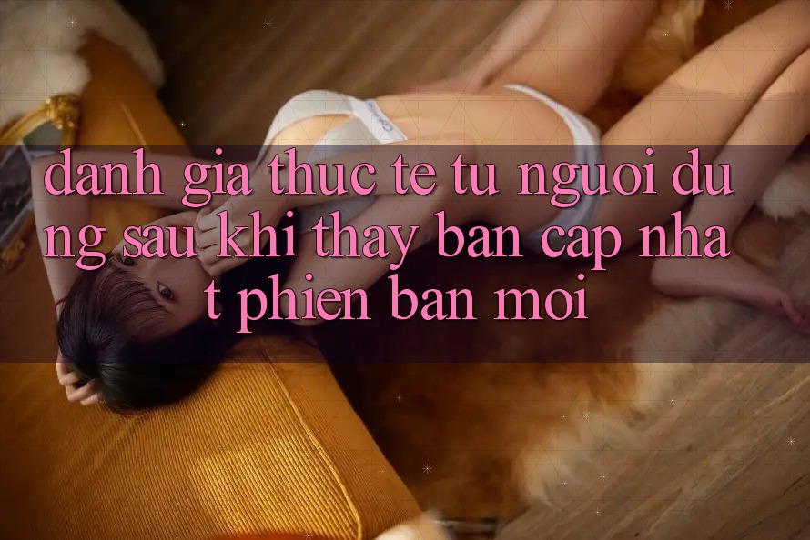 Đánh Giá Thực Tế Từ Người Dùng Sau Khi Thấy Bản Cập Nhật Phiên bản mới