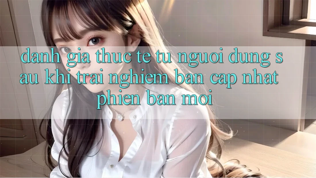 Đánh Giá Thực Tế Từ Người Dùng Sau Khi Trải Nghiệm Bản Cập Nhật Phiên bản mới