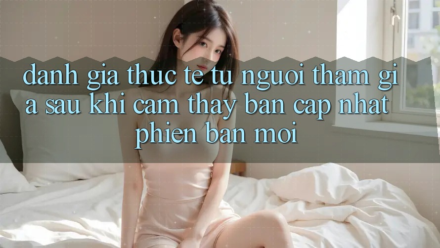 Đánh Giá Thực Tế Từ Người tham gia Sau Khi Cảm thấy Bản Cập Nhật Phiên bản mới