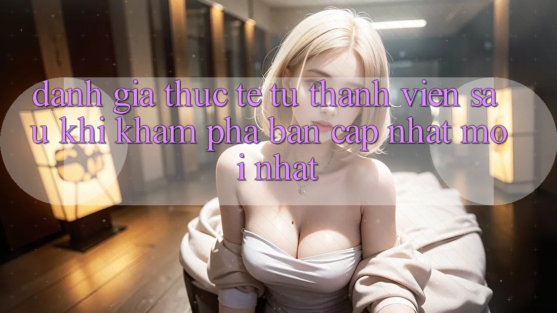 Đánh Giá Thực Tế Từ Thành viên Sau Khi Khám phá Bản Cập Nhật Mới nhất