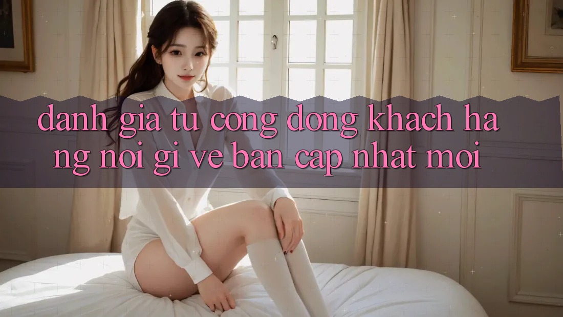 Đánh Giá Từ Cộng Đồng: Khách hàng Nói Gì Về Bản Cập Nhật Mới?