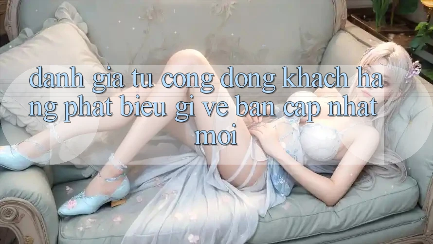Đánh Giá Từ Cộng Đồng: Khách hàng Phát biểu Gì Về Bản Cập Nhật Mới?