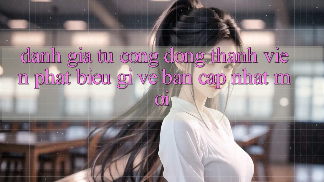 Đánh Giá Từ Cộng Đồng: Thành viên Phát biểu Gì Về Bản Cập Nhật Mới?