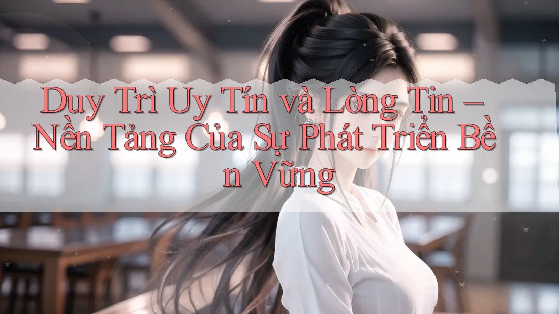 Duy Trì Uy Tín và Lòng Tin – Nền Tảng Của Sự Phát Triển Bền Vững