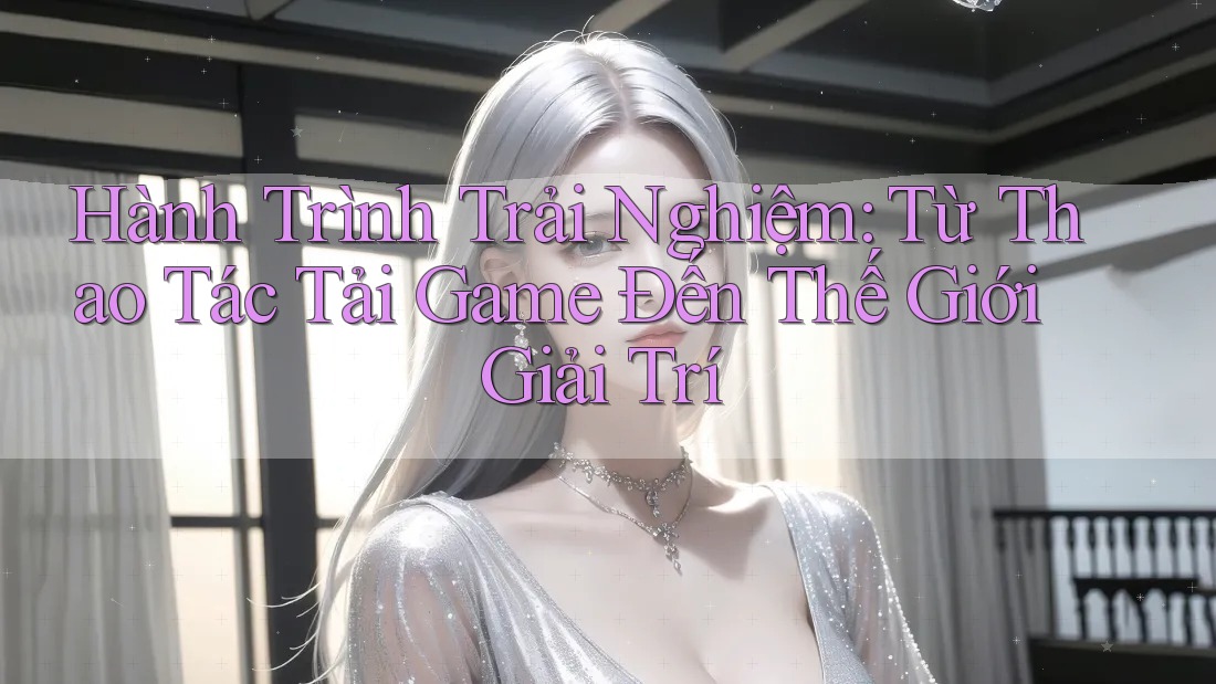 Hành Trình Trải Nghiệm: Từ Thao Tác Tải Game Đến Thế Giới Giải Trí