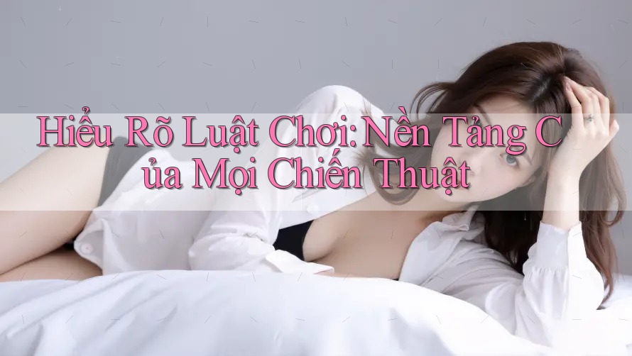 Hiểu Rõ Luật Chơi: Nền Tảng Của Mọi Chiến Thuật