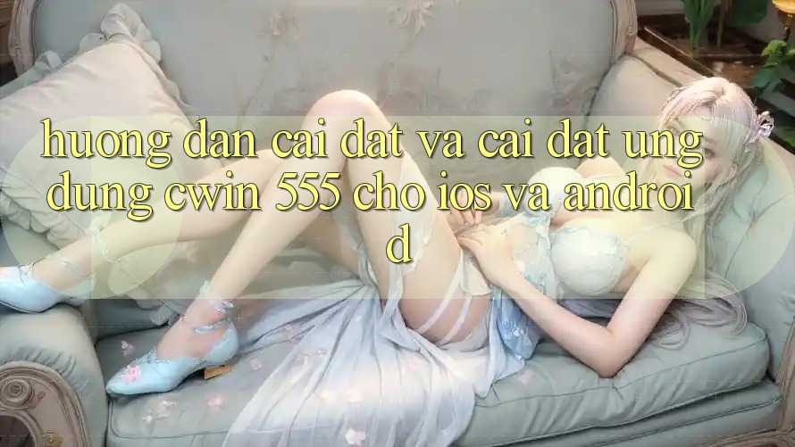 Hướng Dẫn Cài đặt Và Cài Đặt Ứng dụng Cwin 555 Cho iOS Và Android