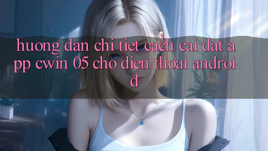 Hướng Dẫn Chi Tiết Cách Cài đặt App Cwin 05 Cho Điện Thoại Android