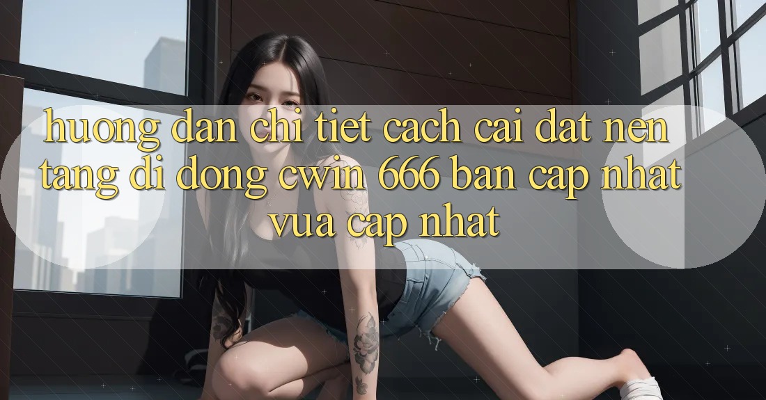 Hướng Dẫn Chi Tiết Cách Cài Đặt Nền tảng di động Cwin 666 Bản Cập Nhật Vừa cập nhật