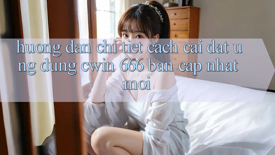 Hướng Dẫn Chi Tiết Cách Cài Đặt Ứng dụng Cwin 666 Bản Cập Nhật Mới