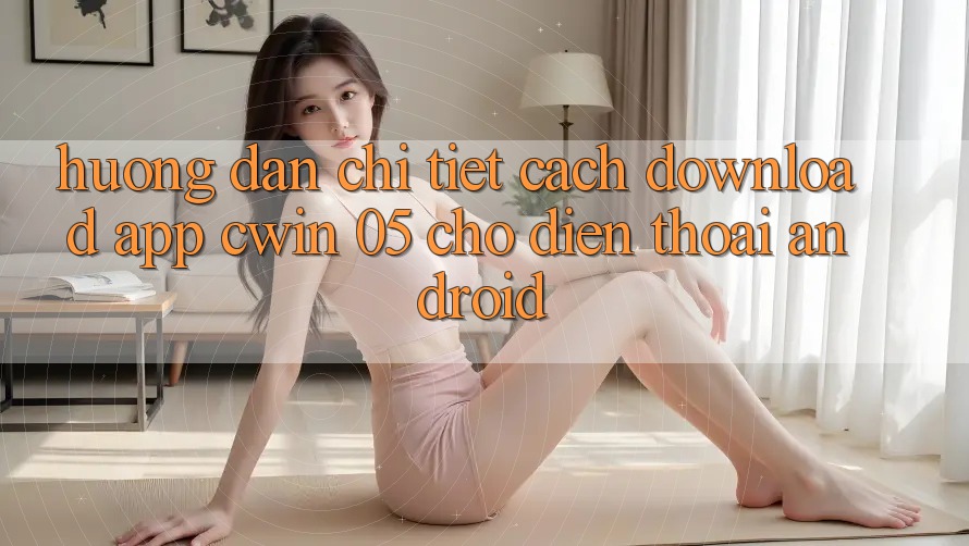 Hướng Dẫn Chi Tiết Cách Download App Cwin 05 Cho Điện Thoại Android