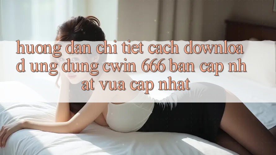 Hướng Dẫn Chi Tiết Cách Download Ứng dụng Cwin 666 Bản Cập Nhật Vừa cập nhật