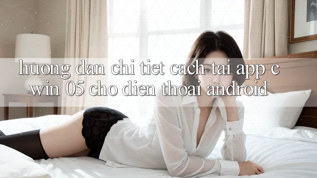 Hướng Dẫn Chi Tiết Cách Tải App Cwin 05 Cho Điện Thoại Android