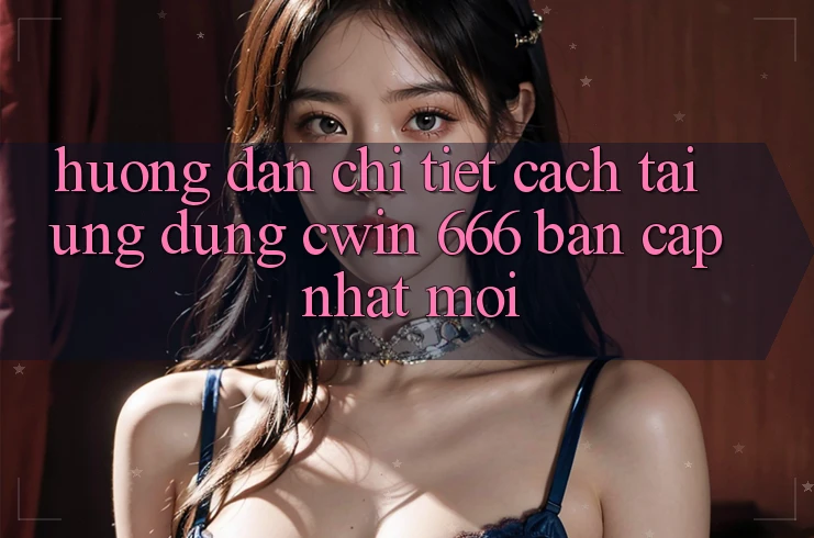 Hướng Dẫn Chi Tiết Cách Tải Ứng dụng Cwin 666 Bản Cập Nhật Mới