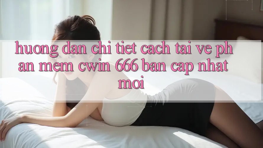 Hướng Dẫn Chi Tiết Cách Tải về Phần mềm Cwin 666 Bản Cập Nhật Mới