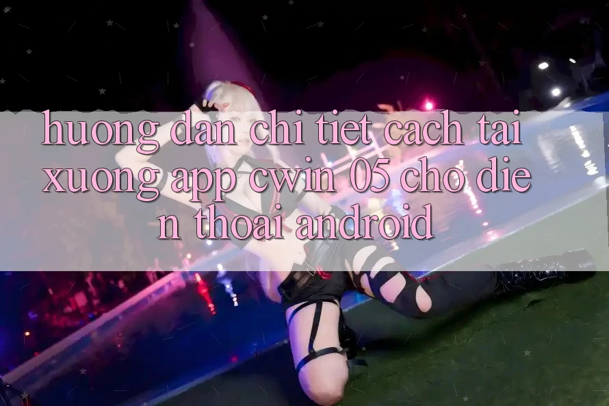 Hướng Dẫn Chi Tiết Cách Tải xuống App Cwin 05 Cho Điện Thoại Android