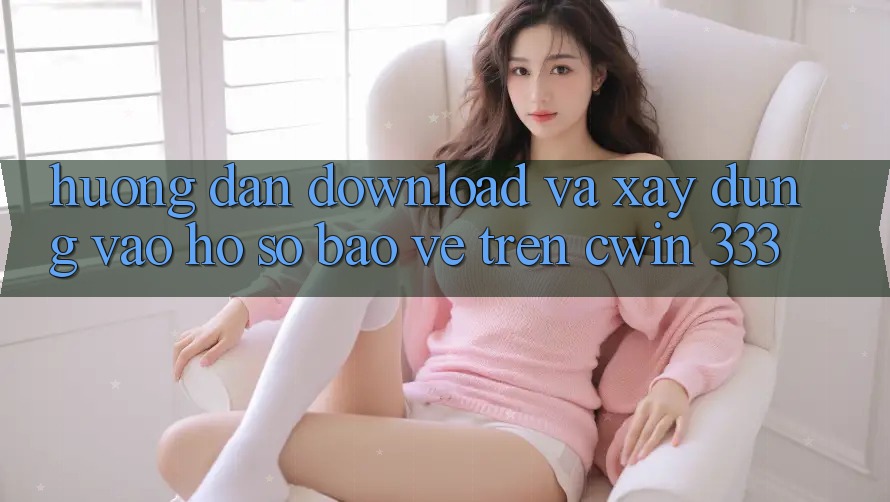 Hướng Dẫn Download Và Xây dựng Vào hồ sơ Bảo Vệ Trên Cwin 333