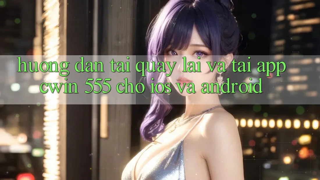 Hướng dẫn Tải quay lại Và Tải App Cwin 555 Cho iOS Và Android