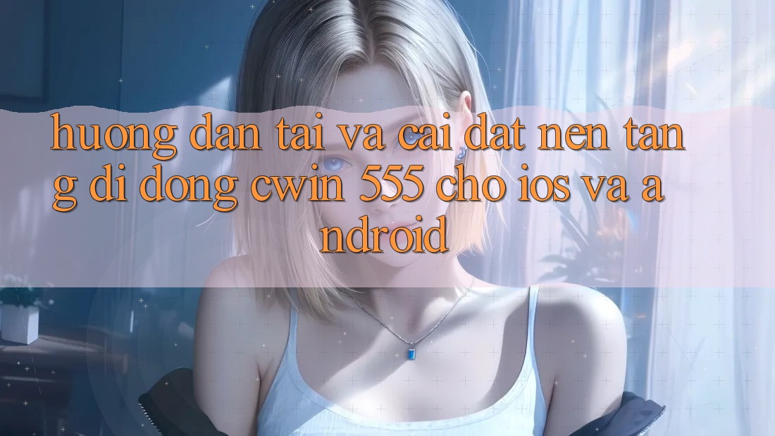 Hướng dẫn Tải Và Cài Đặt Nền tảng di động Cwin 555 Cho iOS Và Android